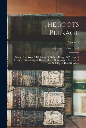 The Scots Peerage; Founded on Wood's Edition of Sir Robert Douglas's Peerage of Scotland; Containing an Historical and Genealogical Account of the Nobility of That Kingdom; Volume 5