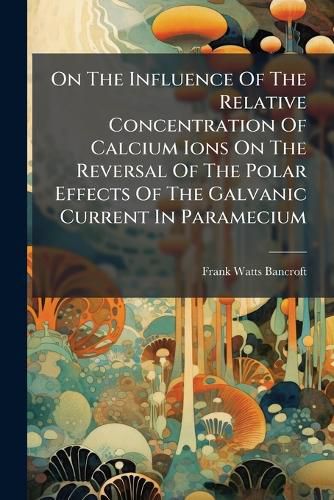 Cover image for On the Influence of the Relative Concentration of Calcium Ions on the Reversal of the Polar Effects of the Galvanic Current in Paramecium...