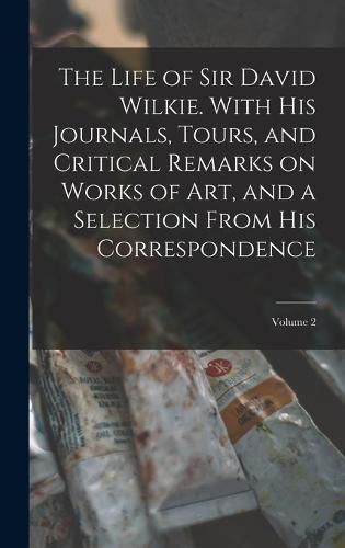 The Life of Sir David Wilkie. With his Journals, Tours, and Critical Remarks on Works of art, and a Selection From his Correspondence; Volume 2