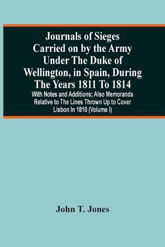 Journals Of Sieges Carried On By The Army Under The Duke Of Wellington, In Spain, During The Years 1811 To 1814: With Notes And Additions; Also Memoranda Relative To The Lines Thrown Up To Cover Lisbon In 1810 (Volume I)