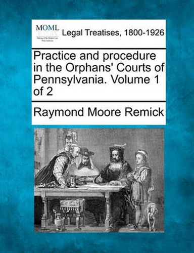 Cover image for Practice and Procedure in the Orphans' Courts of Pennsylvania. Volume 1 of 2