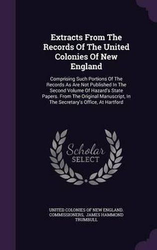 Cover image for Extracts from the Records of the United Colonies of New England: Comprising Such Portions of the Records as Are Not Published in the Second Volume of Hazard's State Papers. from the Original Manuscript, in the Secretary's Office, at Hartford