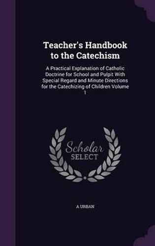 Cover image for Teacher's Handbook to the Catechism: A Practical Explanation of Catholic Doctrine for School and Pulpit with Special Regard and Minute Directions for the Catechizing of Children Volume 1