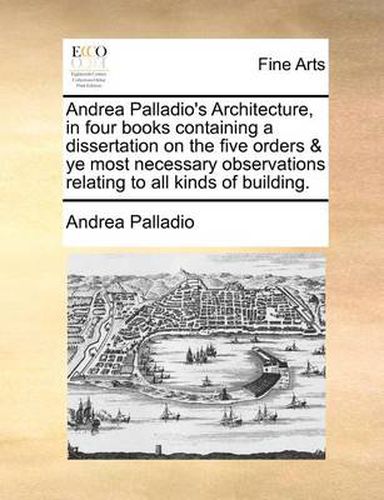 Cover image for Andrea Palladio's Architecture, in Four Books Containing a Dissertation on the Five Orders & Ye Most Necessary Observations Relating to All Kinds of Building.