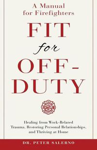 Cover image for Fit For Off-Duty: A Manual for Firefighters: Healing from Work-Related Trauma, Restoring Personal Relationships, and Thriving at Home