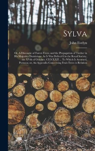 Cover image for Sylva; or, A Discourse of Forest-trees, and the Propagation of Timber in His Majesties Dominions. As it was Deliver'd in the Royal Society, the XVth of October, CI)I)CLXII ... To Which is Annexed, Pomona; or, An Appendix Concerning Fruit-trees in Relation