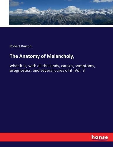 The Anatomy of Melancholy,: what it is, with all the kinds, causes, symptoms, prognostics, and several cures of it. Vol. 3