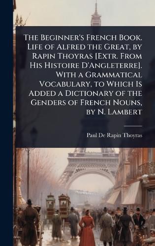 Cover image for The Beginner's French Book. Life of Alfred the Great, by Rapin Thoyras [Extr. From His Histoire D'Angleterre]. With a Grammatical Vocabulary, to Which Is Added a Dictionary of the Genders of French Nouns, by N. Lambert