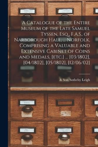 Cover image for A Catalogue of the Entire Museum of the Late Samuel Tyssen, Esq., F.A.S., of Narborough Hall, ... Norfolk, Comprising a Valuable and Extensive Cabinet of Coins and Medals, [etc.] ... [03/1802], [04/1802], [05/1802], [12/06/02]