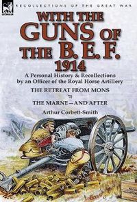 Cover image for With the Guns of the B. E. F., 1914: A Personal History & Recollections by an Officer of the Royal Horse Artillery-The Retreat from Mons & the Marne-A