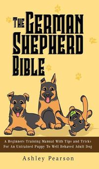 Cover image for The German Shepherd Bible - A Beginners Training Manual With Tips and Tricks For An Untrained Puppy To Well Behaved Adult Dog