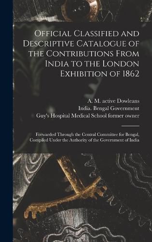 Official Classified and Descriptive Catalogue of the Contributions From India to the London Exhibition of 1862 [electronic Resource]: Forwarded Through the Central Committee for Bengal, Compiled Under the Authority of the Government of India