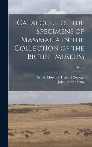 Cover image for Catalogue of the Specimens of Mammalia in the Collection of the British Museum; pt.1-2