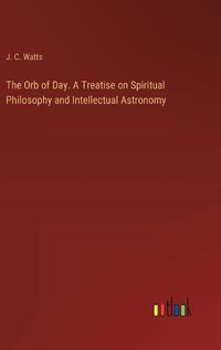 Cover image for The Orb of Day. A Treatise on Spiritual Philosophy and Intellectual Astronomy