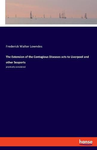 Cover image for The Extension of the Contagious Diseases acts to Liverpool and other Seaports: practically considered