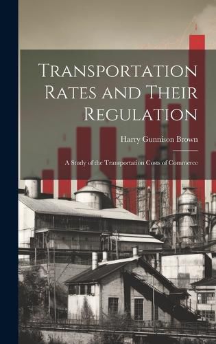 Cover image for Transportation Rates and Their Regulation; a Study of the Transportation Costs of Commerce