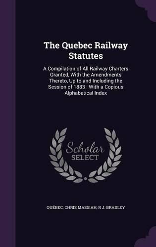 Cover image for The Quebec Railway Statutes: A Compilation of All Railway Charters Granted, with the Amendments Thereto, Up to and Including the Session of 1883: With a Copious Alphabetical Index