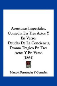 Cover image for Aventuras Imperiales, Comedia En Tres Actos y En Verso: Deudas de La Conciencia, Drama Tragico En Tres Actos y En Verso (1864)