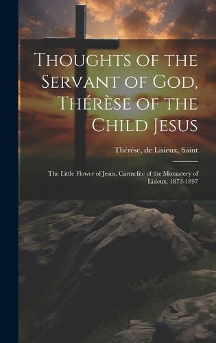 Thoughts of the Servant of God, Therese of the Child Jesus; the Little Flower of Jesus, Carmelite of the Monastery of Lisieux, 1873-1897