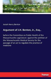 Cover image for Argument of J.H. Benton, Jr., Esq.,: before the Committee on Public Health of the Massachusetts Legislature: against the petition of the Massachusetts Medical Society for the passage of an act to regulate the practice of medicine