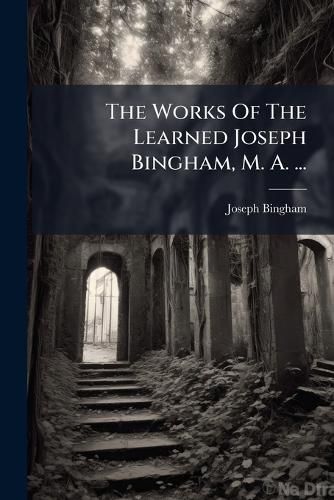 Cover image for The Works Of The Learned Joseph Bingham, M. A. ...