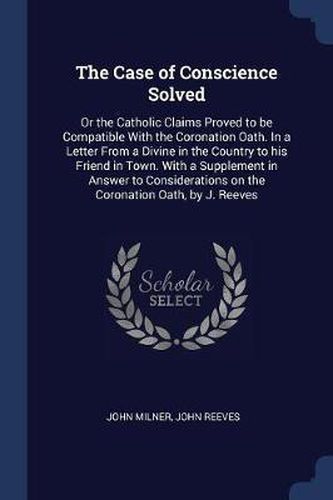 Cover image for The Case of Conscience Solved: Or the Catholic Claims Proved to Be Compatible with the Coronation Oath. in a Letter from a Divine in the Country to His Friend in Town. with a Supplement in Answer to Considerations on the Coronation Oath, by J. Reeves