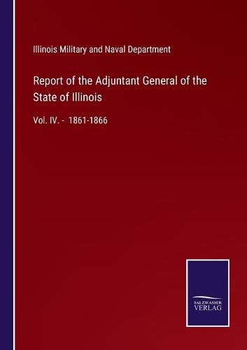 Report of the Adjuntant General of the State of Illinois: Vol. IV. - 1861-1866