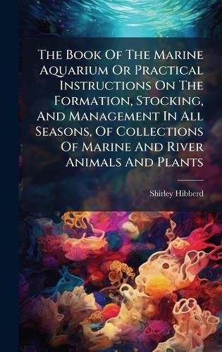 Cover image for The Book Of The Marine Aquarium Or Practical Instructions On The Formation, Stocking, And Management In All Seasons, Of Collections Of Marine And River Animals And Plants