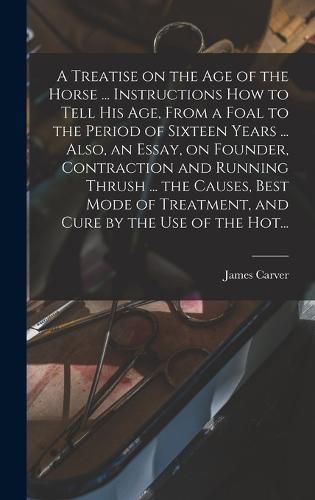 Cover image for A Treatise on the Age of the Horse ... Instructions How to Tell His Age, From a Foal to the Period of Sixteen Years ... Also, an Essay, on Founder, Contraction and Running Thrush ... the Causes, Best Mode of Treatment, and Cure by the Use of the Hot...