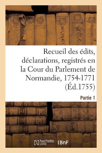 Recueil Des Edits, Declarations, Lettres Patentes, Arrests Et Reglemens Du Roy: Registres En La Cour Du Parlement de Normandie, 1754-1771. Partie 1