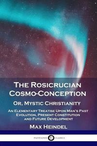 Cover image for The Rosicrucian Cosmo-Conception, Or, Mystic Christianity: An Elementary Treatise Upon Man's Past Evolution, Present Constitution and Future Development