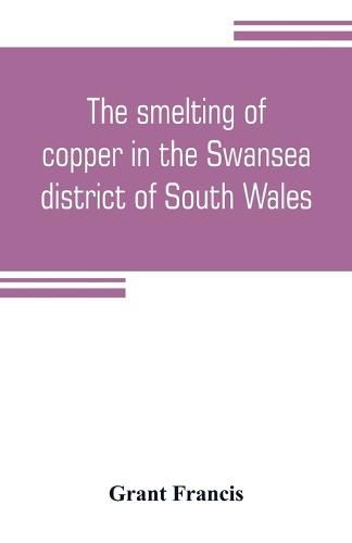 Cover image for The smelting of copper in the Swansea district of South Wales, from the time of Elizabeth to the present day