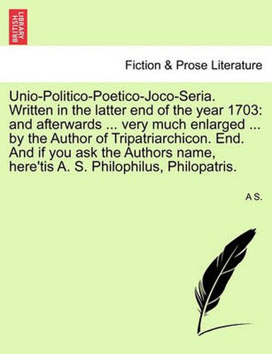 Cover image for Unio-Politico-Poetico-Joco-Seria. Written in the Latter End of the Year 1703: And Afterwards ... Very Much Enlarged ... by the Author of Tripatriarchicon. End. and If You Ask the Authors Name, Here'tis A. S. Philophilus, Philopatris.