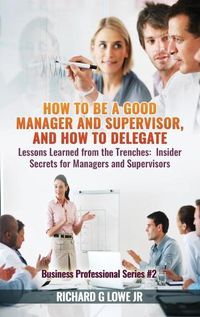 Cover image for How to be a Good Manager and Supervisor, and How to Delegate: Lessons Learned from the Trenches: Insider Secrets for Managers and Supervisors