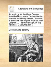 Cover image for An Apology for the Life of George Anne Bellamy, Late of Covent-Garden Theatre. Written by Herself. to Which Is Annexed, Her Original Letter to John Calcraft, ... the Third Edition. in Five Volumes. ... Volume 2 of 5