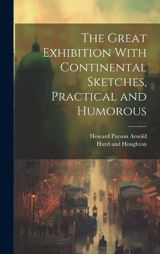 Cover image for The Great Exhibition With Continental Sketches, Practical and Humorous