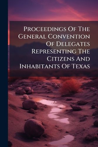 Cover image for Proceedings Of The General Convention Of Delegates Representing The Citizens And Inhabitants Of Texas