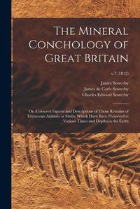 Cover image for The Mineral Conchology of Great Britain; or, Coloured Figures and Descriptions of Those Remains of Testaceous Animals or Shells, Which Have Been Preserved at Various Times and Depths in the Earth; v.7 (1812)