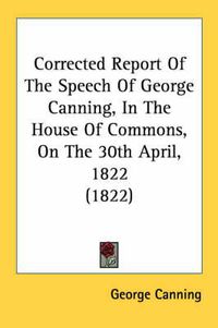 Cover image for Corrected Report of the Speech of George Canning, in the House of Commons, on the 30th April, 1822 (1822)