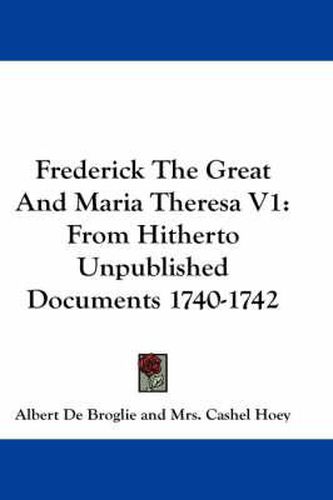 Frederick the Great and Maria Theresa V1: From Hitherto Unpublished Documents 1740-1742