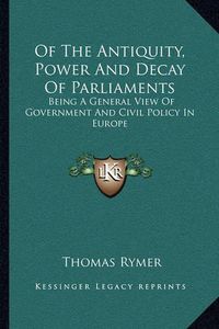 Cover image for Of the Antiquity, Power and Decay of Parliaments: Being a General View of Government and Civil Policy in Europe