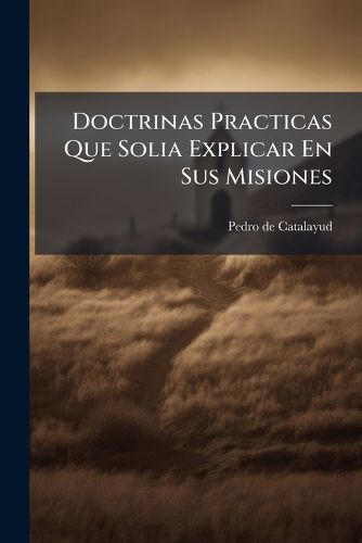 Cover image for Doctrinas Practicas Que Solia Explicar En Sus Misiones: Dispuestas Para Desendrar y Dirigir Las Conciencias, Para Alivio de Los Curas y Rectores de Almas, Para Mayor Expedicion de Los Confesores y Dilatacion de Animo En Oir Confesiones ...