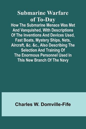 Cover image for Submarine Warfare of To-day;How the Submarine Menace Was Met and Vanquished, with Descriptions of the Inventions and Devices Used, Fast Boats, Mystery Ships, Nets, Aircraft, &c. &c., Also Describing the Selection and Training of the Enormous Personnel Used