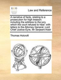 Cover image for A Narrative of Facts, Relating to a Prosecution for High Treason: Including the Address to the Jury, Which the Court Refused to Hear: With Letters to the Attorney General, Lord Chief Justice Eyre, MR Serjeant Adair