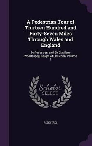Cover image for A Pedestrian Tour of Thirteen Hundred and Forty-Seven Miles Through Wales and England: By Pedestres, and Sir Clavileno Woodenpeg, Knight of Snowdon, Volume 1