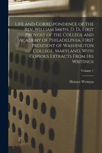 Cover image for Life and Correspondence of the Rev. William Smith, D. D., First Provost of the College and Academy of Philadelphia. First President of Washington College, Maryland. With Copious Extracts From His Writings; Volume 1