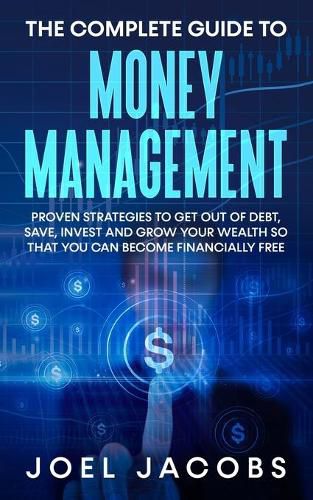 Cover image for The Complete Guide to Money Management: Proven Strategies To Get Out Of Debt, Save, Invest And Grow Your Wealth So That You Can Become Financially Free