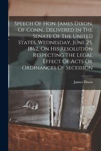 Cover image for Speech Of Hon. James Dixon, Of Conn., Delivered In The Senate Of The United States, Wednesday, June 25, 1862, On His Resolution Respecting The Legal Effect Of Acts Or Ordinances Of Secession