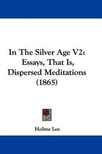 Cover image for In The Silver Age V2: Essays, That Is, Dispersed Meditations (1865)