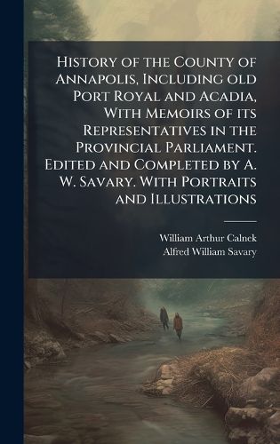 Cover image for History of the County of Annapolis, Including old Port Royal and Acadia, With Memoirs of its Representatives in the Provincial Parliament. Edited and Completed by A. W. Savary. With Portraits and Illustrations